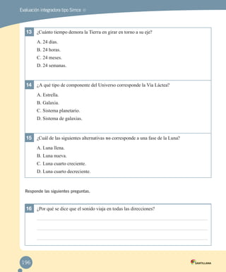 Evaluación integradora tipo Simce

MR

13	 ¿Cuánto tiempo demora la Tierra en girar en torno a su eje?
A.	24 días.
B.	24 horas.
C.	24 meses.
D.	24 semanas.

14	 ¿A qué tipo de componente del Universo corresponde la Vía Láctea?
A.	Estrella.
B.	Galaxia.
C.	Sistema planetario.
D.	Sistema de galaxias.

15	 ¿Cuál de las siguientes alternativas no corresponde a una fase de la Luna?
A.	Luna llena.
B.	Luna nueva.
C.	Luna cuarto creciente.
D.	Luna cuarto decreciente.

Responde las siguientes preguntas.

16	 ¿Por qué se dice que el sonido viaja en todas las direcciones?

196

 