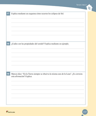 Tercero básico

17	 Explica mediante un esquema cómo ocurren los eclipses de Sol.

18	 ¿Cuáles son las propiedades del sonido? Explica mediante un ejemplo.

19	 Marcos dice: “En la Tierra siempre se observa la misma cara de la Luna”. ¿Es correcta
esta afirmación? Explica.

197

 