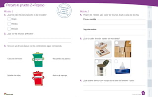 Prepara la prueba 2 • Repaso
1.	 ¿Cuál de estos recursos naturales es no renovable?
Ovejas

Módulo 2
4.	 Propón dos medidas para cuidar los recursos. Explica cada una de ellas.

Pega aquí

Módulo 1

Despr
ende,
	
respon
de 	
y pega
en 	
t u c ua
derno

Primera medida:

Petróleo
Bosques

Segunda medida:
Pega aquí

2.	 ¿Qué son los recursos artificiales?
5.	 ¿Cuál o cuáles de estos objetos son reciclables?
3.	 Une con una línea la basura con los contenedores según corresponda.

Pega aquí

Cáscaras de huevo

Inorgánico

Recipientes de plástico

Pega aquí

Botellas de vidrio

Orgánico

Restos de naranjas

6.	 ¿Qué podrías fabricar con los taps de las latas de bebidas? Explica.

Pega aquí

Casa del Saber

 