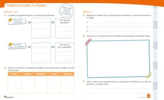 Prepara la prueba 3 • Repaso
1.	 Completa el siguiente esquema con ejemplos de alimentos.

Módulo 2
3.	 Sugiere tres medidas para la manipulación de alimentos a la hora de almuerzo en
el colegio.

Alimentos
saludables

¿Por qué son
saludables?

Pega aquí

Módulos 1 y 2

Despr
ende,
	
respon
de 	
y pega
en 	
t u c ua
derno

1:
2:

4.	 Comunica con un dibujo una de las medidas que propusiste en la actividad anterior.

Alimentos
poco saludables

Pega aquí

3:

¿Por qué son
poco saludables?
Pega aquí

2.	 Propón una colación con alimentos saludables, que puedas llevar al colegio cada día
de la semana.

Martes

Miércoles

Jueves

Pega aquí

Lunes

Viernes

5.	 Lleva a cabo lo que propusiste para la manipulación de alimentos a la hora de
almuerzo. ¿Lo hacías antes?

Pega aquí

Casa del Saber

 