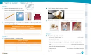 Prepara la prueba 4 • Repaso
1.	 Identifica los cuerpos luminosos con una L

Pega aquí

Módulo 1

Despr
ende,
	
respon
de 	
y pega
en 	
t u c ua
derno

4.	 Explica cómo se genera la sombra de la silla.

Identifica los cuerpos iluminados, con una I.

Pega aquí

5.	 Escribe bajo cada imagen a qué fenómeno de la luz corresponde.
2.	 ¿Qué actividades realizas con fuentes de luz naturales y cuáles con fuentes de luz
artificiales? Nombra 2 ejemplos.

Actividades que realizas con fuentes de luz
artificiales

Pega aquí

naturales

Módulo 3
6.	 Completa las siguientes oraciones.

Módulo 2

opacos

– La característica que nos permite clasificar los sonidos en fuertes o débiles
es su
sonido que nos permite clasificarlos en
– La absorción y la

. El tono es la característica del
y

Pega aquí

translúcidos

.

– El sonido viaja en todas

Ejemplos de cuerpos
transparentes

de un cuerpo.

– El sonido se produce debido a la

3.	 Observa a tu alrededor y completa la tabla.

.

son fenómenos que puede experimentar

Casa del Saber

Pega aquí

el sonido.

 