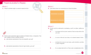 Prepara la prueba 5 • Repaso
1.	 Dibuja los planetas según su posición respecto del Sol.

Módulo 2
3.	 ¿Qué efectos tienen los movimientos de la Tierra? Escríbelos.

Pega aquí

Módulo 1

Despr
ende,
	
respon
de 	
y pega
en 	
t u c ua
derno

Movimiento de rotación

Pega aquí

Movimiento de traslación

Módulo 3
falsas.

a.	
	

Los eclipses de Sol ocurren cuando la Tierra se ubica entre el Sol
y la Luna.

Pega aquí

4.	 Escribe una V si la afirmación es verdadera y una F, si es falsa. Justifica las

2.	 Antonia quiere representar algunos planetas del Sistema Solar y compararlos. Para
esto consigue 8 frutas de distintos tamaños.

La Luna, en fase de Luna nueva, no se observa desde la Tierra.

c.	

Las fases de la Luna son Luna nueva, cuarto creciente, Luna llena
y cuarto menguante.

a.	 ¿Qué planeta representaría la fruta más pequeña?, ¿por qué?

	

Pega aquí

b.	

b.	 ¿Qué planeta representaría la fruta de mayor tamaño, ¿por qué?
d.	

En un eclipse total de Sol, la Tierra cubre completamente al Sol.
Pega aquí

Casa del Saber

 