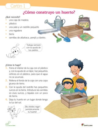 Cartón 1
¿Cómo construyo un huerto?
¿Qué necesito?
•	 una caja de madera

•	
•	
•	
•	
•	

plástico
una pala y un rastrillo pequeño
una regadera
tierra
semillas de albahaca, perejil y cilantro.
Trabaja siempre
con la ayuda de
tus padres.

¿Cómo lo hago?
1.	 Forra el interior de la caja con el plástico
y, con la ayuda de un lápiz, haz pequeños
orificios en el plástico, para que el agua
no se acumule.

2.	 Rellena el fondo de la caja con una capa
gruesa de tierra.

3.	 Con la ayuda del rastrillo has pequeños
surcos en la tierra. Introduce las semillas
en esos surcos, y tápalas con un poco
de tierra.

4.	 Deja tu huerto en un lugar donde tenga
la luz del sol.
¡No olvides regar
periódicamente
tu huerto!

Cartones 3°.indd 1

01-10-12 18:54

 