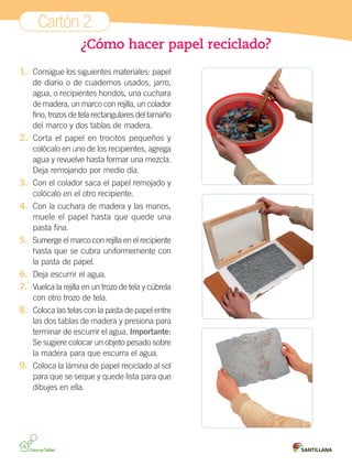 Cartón 2
¿Cómo hacer papel reciclado?
1.	 Consigue los siguientes materiales: papel
de diario o de cuadernos usados, jarro,
agua, o recipientes hondos, una cuchara
de madera, un marco con rejilla, un colador
fino, trozos de tela rectangulares del tamaño
del marco y dos tablas de madera.

2.	 Corta el papel en trocitos pequeños y
colócalo en uno de los recipientes, agrega
agua y revuelve hasta formar una mezcla.
Deja remojando por medio día.

3.	 Con el colador saca el papel remojado y
colócalo en el otro recipiente.

4.	 Con la cuchara de madera y las manos,
muele el papel hasta que quede una
pasta fina.

5.	 Sumerge el marco con rejilla en el recipiente
hasta que se cubra uniformemente con
la pasta de papel.

6.	 Deja escurrir el agua.
7.	 Vuelca la rejilla en un trozo de tela y cúbrela
con otro trozo de tela.

8.	 Coloca las telas con la pasta de papel entre
las dos tablas de madera y presiona para
terminar de escurrir el agua. Importante:
Se sugiere colocar un objeto pesado sobre
la madera para que escurra el agua.

9.	 Coloca la lámina de papel reciclado al sol
para que se seque y quede lista para que
dibujes en ella.

Cartones 3°.indd 3

01-10-12 17:59

 