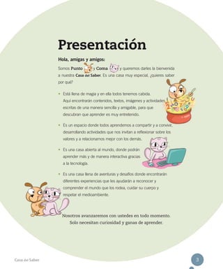 Presentación
Hola, amigas y amigos:
Somos Punto

y Coma

y queremos darles la bienvenida

a nuestra Casa del Saber. Es una casa muy especial, ¿quieres saber
por qué?
•	 Está llena de magia y en ella todos tenemos cabida.
Aquí encontrarán contenidos, textos, imágenes y actividades
escritas de una manera sencilla y amigable, para que
descubran que aprender es muy entretenido.
•	 Es un espacio donde todos aprendemos a compartir y a convivir,
desarrollando actividades que nos invitan a reflexionar sobre los
valores y a relacionarnos mejor con los demás.
•	 Es una casa abierta al mundo, donde podrán
aprender más y de manera interactiva gracias
a la tecnología.
•	 Es una casa llena de aventuras y desafíos donde encontrarán
diferentes experiencias que les ayudarán a reconocer y
comprender el mundo que los rodea, cuidar su cuerpo y
respetar el medioambiente.

Nosotros avanzaremos con ustedes en todo momento.
Solo necesitan curiosidad y ganas de aprender.

Casa del Saber

3

 