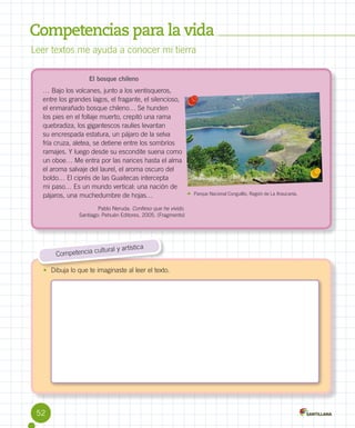 Competencias para la vida
Leer textos me ayuda a conocer mi tierra
El bosque chileno

… Bajo los volcanes, junto a los ventisqueros,
entre los grandes lagos, el fragante, el silencioso,
el enmarañado bosque chileno… Se hunden
los pies en el follaje muerto, crepitó una rama
quebradiza, los gigantescos raulíes levantan
su encrespada estatura, un pájaro de la selva
fría cruza, aletea, se detiene entre los sombríos
ramajes. Y luego desde su escondite suena como
un oboe… Me entra por las narices hasta el alma
el aroma salvaje del laurel, el aroma oscuro del
boldo… El ciprés de las Guaitecas intercepta
mi paso… Es un mundo vertical: una nación de
pájaros, una muchedumbre de hojas…
Pablo Neruda. Confieso que he vivido.
Santiago: Pehuén Editores, 2005. (Fragmento)

ca
ultural y artísti
Competencia c
•	 Dibuja lo que te imaginaste al leer el texto.

52

Parque Nacional Conguillío, Región de La Araucanía.

 