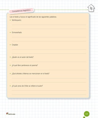 güística
Competencia lin

Lee el texto y busca el significado de las siguientes palabras:
•	 Ventisquero:

•	 Enmarañado

•	 Crepitar

•	 ¿Quién es el autor del texto?

•	 ¿A qué libro pertenece el poema?

•	 ¿Qué árboles chilenos se mencionan en el texto?

•	 ¿A qué zona de Chile se refiere el autor?

53

 