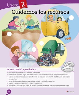Unidad

2

Cuidemos los recursos

En esta unidad aprenderás a:
• Conocer y comparar recursos naturales y artificiales.
• Clasificar los desechos según el material con que han sido fabricados y el tiempo de degradación.
• Explicar la importancia de usar correctamente los recursos proponiendo medidas para la reducción
de desechos.
• Construir objetos tecnológicos para reutilizar, reducir y reciclar los desechos.
• Plantear preguntas sobre objetos y eventos del entorno.
• Reconocer y valorar el agua como un recurso natural indispensable para el planeta y los seres vivos.

58

 