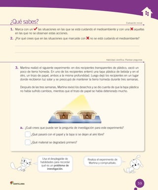 ¿Qué sabes?	

Evaluación inicial

1.	 Marca con un

las situaciones en las que se está cuidando el medioambiente y con una
en las que no se observan estas acciones.

2.	 ¿Por qué crees que en las situaciones que marcaste con

aquellas

no se está cuidando el medioambiente?

	

Habilidad científica: Plantear preguntas

3.	 Martina realizó el siguiente experimento: en dos recipientes transparentes de plástico, vació un
poco de tierra húmeda. En uno de los recipientes enterró una tapa plástica de bebida y en el
otro, un trozo de papel, ambos a la misma profundidad. Luego dejó los recipientes en un lugar
donde recibieron luz solar y se preocupó de mantener la tierra húmeda durante tres semanas.	
	
Después de las tres semanas, Martina revisó los desechos y se dio cuenta de que la tapa plástica
no había sufrido cambios, mientras que el trozo de papel se había deteriorado mucho.

a.	 ¿Cuál crees que puede ser la pregunta de investigación para este experimento?
¿Qué pasará con el papel y la tapa si se dejan al aire libre?
¿Qué material se degradará primero?

Usa el desplegable de
habilidades para recordar
qué es un problema de
investigación.

Realiza el experimento de
Martina y compruébalo.

59

 