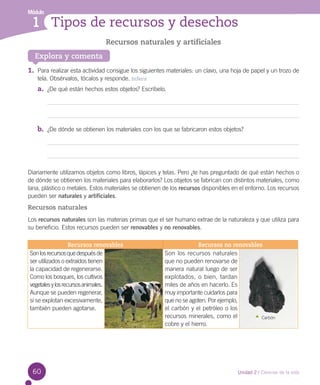 Módulo

1 Tipos de recursos y desechos
Recursos naturales y artificiales
Explora y comenta

1.	 Para realizar esta actividad consigue los siguientes materiales: un clavo, una hoja de papel y un trozo de
tela. Obsérvalos, tócalos y responde. Inferir

a.	 ¿De qué están hechos estos objetos? Escríbelo.

b.	 ¿De dónde se obtienen los materiales con los que se fabricaron estos objetos?

Diariamente utilizamos objetos como libros, lápices y telas. Pero ¿te has preguntado de qué están hechos o
de dónde se obtienen los materiales para elaborarlos? Los objetos se fabrican con distintos materiales, como
lana, plástico o metales. Estos materiales se obtienen de los recursos disponibles en el entorno. Los recursos
pueden ser naturales y artificiales.

Recursos naturales
Los recursos naturales son las materias primas que el ser humano extrae de la naturaleza y que utiliza para
su beneficio. Estos recursos pueden ser renovables y no renovables.
Recursos renovables
Son los recursos que después de
ser utilizados o extraídos tienen
la capacidad de regenerarse.
Como los bosques, los cultivos
vegetales y los recursos animales.
Aunque se pueden regenerar,
si se explotan excesivamente,
también pueden agotarse.

60

Recursos no renovables
Son los recursos naturales
que no pueden renovarse de
manera natural luego de ser
explotados, o bien, tardan
miles de años en hacerlo. Es
muy importante cuidarlos para
que no se agoten. Por ejemplo,
el carbón y el petróleo o los
recursos minerales, como el
Carbón
cobre y el hierro.

Unidad 2 / Ciencias de la vida

 