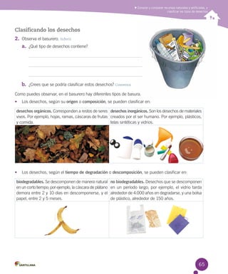 Conocer y comparar recursos naturales y artificiales, y
clasificar los tipos de desechos

Clasificando los desechos
2.	 Observa el basurero. Inferir
a.	 ¿Qué tipo de desechos contiene?

b.	 ¿Crees que se podría clasificar estos desechos? Comenta
Como puedes observar, en el basurero hay diferentes tipos de basura.
•	 Los desechos, según su origen o composición, se pueden clasificar en:

desechos orgánicos. Corresponden a restos de seres desechos inorgánicos. Son los desechos de materiales
vivos. Por ejemplo, hojas, ramas, cáscaras de frutas creados por el ser humano. Por ejemplo, plásticos,
y comida.
telas sintéticas y vidrios.

•	 Los desechos, según el tiempo de degradación o descomposición, se pueden clasificar en:

biodegradables. Se descomponen de manera natural
en un corto tiempo; por ejemplo, la cáscara de plátano
demora entre 2 y 10 días en descomponerse, y el
papel, entre 2 y 5 meses.

no biodegradables. Desechos que se descomponen
en un período largo; por ejemplo, el vidrio tarda
alrededor de 4.000 años en degradarse, y una bolsa
de plástico, alrededor de 150 años.

65

 