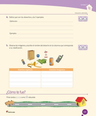 Unidad 2

Evaluación intermedia

4.	 Define qué son los desechos y da 3 ejemplos.
Definición:

Ejemplos:

5.	 Observa las imágenes y escribe el nombre del desecho en la columna que corresponda
a su clasificación.

Desechos orgánicos

Desechos inorgánicos

¿Cómo te fue?
Pinta tantos           como

obtuviste.

69

 