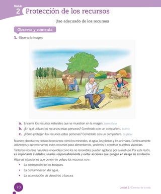 Módulo

2 Protección de los recursos
Uso adecuado de los recursos
Observa y comenta

1.	 Observa la imagen.

a.	 Encierra los recursos naturales que se muestran en la imagen. Identificar
b.	 ¿En qué utilizan los recursos estas personas? Coméntalo con un compañero. Inferir
c.	 ¿Cómo protegen los recursos estas personas? Coméntalo con un compañero. Explicar
Nuestro planeta nos provee de recursos como los minerales, el agua, las plantas y los animales. Continuamente  
utilizamos y aprovechamos estos recursos para alimentarnos, vestirnos o construir nuestras viviendas.
Tanto los recursos naturales renovables como los no renovables pueden agotarse por su mal uso. Por esta razón,
es importante cuidarlos, usarlos responsablemente y evitar acciones que pongan en riesgo su existencia.
Algunas situaciones que ponen en peligro los recursos son:
•	 La destrucción de los bosques.
•	 La contaminación del agua.
•	 La acumulación de desechos o basura.

70

Unidad 2 / Ciencias de la vida

 