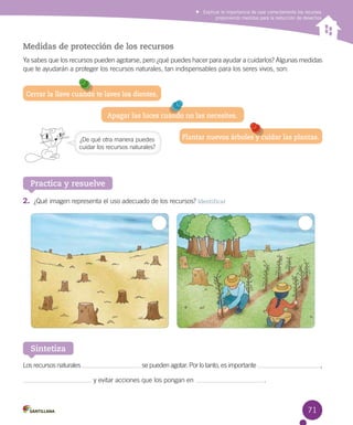 Explicar la importancia de usar correctamente los recursos
proponiendo medidas para la reducción de desechos

Medidas de protección de los recursos
Ya sabes que los recursos pueden agotarse, pero ¿qué puedes hacer para ayudar a cuidarlos? Algunas medidas
que te ayudarán a proteger los recursos naturales, tan indispensables para los seres vivos, son:

Cerrar la llave cuando te laves los dientes.
Apagar las luces cuando no las necesites.
¿De qué otra manera puedes
cuidar los recursos naturales?

Plantar nuevos árboles y cuidar las plantas.

Practica y resuelve
2.	 ¿Qué imagen representa el uso adecuado de los recursos? Identificar

Sintetiza
Los recursos naturales

se pueden agotar. Por lo tanto, es importante
y evitar acciones que los pongan en

,
.

71

 