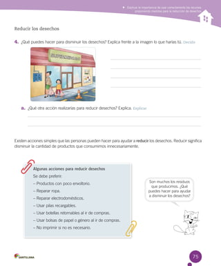 Explicar la importancia de usar correctamente los recursos
proponiendo medidas para la reducción de desechos

Reducir los desechos

4.	 ¿Qué puedes hacer para disminuir los desechos? Explica frente a la imagen lo que harías tú. Decidir

a.	 ¿Qué otra acción realizarías para reducir desechos? Explica. Explicar

Existen acciones simples que las personas pueden hacer para ayudar a reducir los desechos. Reducir significa
disminuir la cantidad de productos que consumimos innecesariamente.

Algunas acciones para reducir desechos
Se debe preferir:
– Productos con poco envoltorio.
– Reparar ropa.
– Reparar electrodomésticos.

Son muchos los residuos
que producimos. ¿Qué
puedes hacer para ayudar
a disminuir los desechos?

– Usar pilas recargables.
– Usar botellas retornables al ir de compras.
– Usar bolsas de papel o género al ir de compras.
– No imprimir si no es necesario.

75

 
