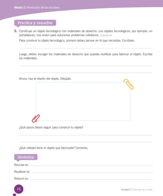Módulo 2 / Protección de los recursos

Practica y resuelve
5.	 Construye un objeto tecnológico con materiales de desecho. Los objetos tecnológicos, por ejemplo, un
portalápices, nos sirven para solucionar problemas cotidianos. Construir
Para construir tu objeto tecnológico, primero debes pensar en lo que necesitas. Escríbelo.

Luego, debes escoger los materiales de desecho que puedas reutilizar para fabricar el objeto. Escribe
los materiales.

Ahora, haz el diseño del objeto. Dibújalo.

¿Qué pasos debes seguir para construir tu objeto?

¿Qué utilidad tiene el objeto que fabricaste? Comenta.

Sintetiza
Reciclar es:

.

Reutilizar es:  

.

Reducir es:  

.

76

Unidad 2 / Ciencias de la vida

 