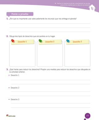 Explicar la importancia de usar correctamente los recursos
proponiendo medidas para la reducción de desechos

Ponte a prueba
1.	 ¿Por qué es importante usar adecuadamente los recursos que nos entrega el planeta?

2.	 Dibuja tres tipos de desechos que encuentres en tu hogar.
Desecho 1

Desecho 2

Desecho 3

              

3.	 ¿Qué harías para reducir los desechos? Propón una medida para reducir los desechos que dibujaste en
la actividad anterior.
•	 Desecho 1

•	 Desecho 2

•	 Desecho 3

77

 