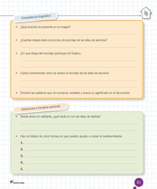 güística
Competencia lin
•	 ¿Qué proceso se presenta en la imagen?

•	 ¿Cuántas etapas tiene el proceso de reciclaje de las latas de aluminio?

•	 ¿En qué etapa del reciclaje participas tú? Explica.

•	 Explica brevemente cómo se realiza el reciclaje de las latas de aluminio.

•	 Encierra las palabras que no conozcas, anótalas y busca su significado en el diccionario.

al
iciativa person
Autonomía e in
•	 Desde ahora en adelante, ¿qué harás tú con las latas de bebida?

•	 Haz un listado de cinco formas en que puedes ayudar a cuidar el medioambiente.

1.	
2.	
3.	
4.	
5.	

81

 