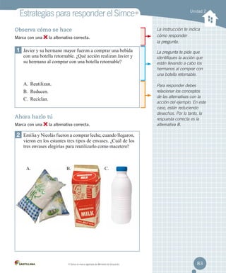 Estrategias para responder el Simce
la alternativa correcta.

1	 Javier y su hermano mayor fueron a comprar una bebida

con una botella retornable. ¿Qué acción realizan Javier y
su hermano al comprar con una botella retornable?

A.	 Reutilizan.

La pregunta te pide que
identifiques la acción que
están llevando a cabo los
hermanos al comprar con
una botella retornable.
Para responder debes
relacionar los conceptos
de las alternativas con la
acción del ejemplo. En este
caso, están reduciendo
desechos. Por lo tanto, la
respuesta correcta es la
alternativa B.

B.	 Reducen.
C.	 Reciclan.

Ahora hazlo tú
Marca con una

Unidad 2

La instrucción te indica
cómo responder
la pregunta.

Observa cómo se hace
Marca con una

MR

la alternativa correcta.

2	 Emilia y Nicolás fueron a comprar leche; cuando llegaron,
vieron en los estantes tres tipos de envases. ¿Cuál de los
tres envases elegirías para reutilizarlo como macetero?

A.

B.

MR

C.

Simce es marca registrada del Ministerio de Educación.

83

 