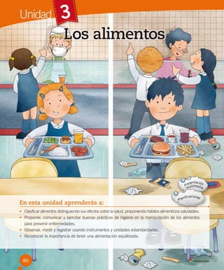 Unidad

3
Los alimentos

En esta unidad aprenderás a:
• Clasificar alimentos distinguiendo sus efectos sobre la salud, proponiendo hábitos alimenticios saludables.
• Proponer, comunicar y ejercitar buenas prácticas de higiene en la manipulación de los alimentos
para prevenir enfermedades.
• Observar, medir y registrar usando instrumentos y unidades estandarizadas.
• Reconocer la importancia de tener una alimentación equilibrada.

86

 