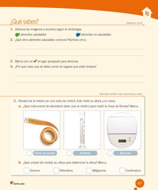 ¿Qué sabes?	

Evaluación inicial

1.	 Observa las imágenes y encierra según la simbología:
alimentos saludables                                   

alimentos no saludables

2.	 ¿Qué otros alimentos saludables conoces? Nombra cinco.

3.	 Marca con un

el lugar apropiado para almorzar.

4.	 ¿Por qué crees que se debe comer en lugares que estén limpios?

	

Habilidad científica: Usar instrumentos y medir

5.	 Renata fue al médico en una visita de control. Este midió su altura y su masa.
a.	 ¿Qué instrumento de laboratorio debe usar el médico para medir la masa de Renata? Marca.

Cinta de medir

Probeta

Balanza

b.	 ¿Qué unidad de medida se utiliza para determinar la altura? Marca.
   

Gramos                

Kilómetros                

Milígramos                

Centímetros

87

 