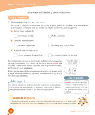 Módulo 1 / Alimentación saludable

Alimentos saludables y poco saludables
Lee y responde
1.	 Lee la siguiente situación y responde. Aplicar
Un niño de tu colegio acostumbra llevar de colación alfajores, galletas de chocolate, papas fritas y bebida.
Si tuvieras que aconsejarlo para que cambie sus hábitos alimenticios, ¿qué le sugerirías?  

a.	 Comer mayor cantidad de:
chocolates y bebidas	

frutas y verduras

b.	 Consumir alimentos como:
ensaladas y legumbres	

hamburguesas y papas fritas

c.	 Y además, que no olvide beber:
cinco a seis vasos de agua al día	

ocho vasos de agua a la semana

Como debes saber, a muchas personas les gusta comer hamburguesas,
pizzas y tomar helados, pero este tipo de alimentos, altos en grasas, sal y
azúcares, pueden dañar la salud si se consumen en grandes cantidades,
por lo que son poco saludables.
Por el contrario, ingerir frutas, verduras, cereales, carnes sin grasas, leche
y yogur, en forma balanceada, ayudan a mantenerse sano, por lo que
son alimentos saludables.

¿Sabías que...?
La miel es considerada un buen alimento, porque está compuesta por
nutrientes que son necesarios para tu organismo, como el azúcar. Además,
tiene propiedades medicinales, ya que desinflama y desinfecta.

¿Cuántas frutas
comes al día?

¿Qué significa?
grasas: sustancias de origen
animal o vegetal necesarias
para nuestro cuerpo, pero que
en grandes cantidades dañan
la salud.

Educando en valores
La diversidad cultural también se expresa en las costumbres y tradiciones, por ejemplo, en los alimentos que
consumes a la hora de colación. Es importante que respetes los gustos y costumbres de tus compañeros y sus familias.

92

Unidad 3 / Ciencias de la vida

 