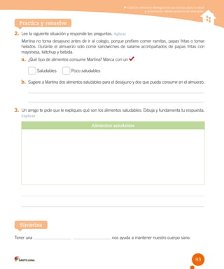 Clasificar alimentos distinguiendo sus efectos sobre la salud
y proponiendo hábitos alimenticios saludables

Practica y resuelve
2.	 Lee la siguiente situación y responde las preguntas. Aplicar
Martina no toma desayuno antes de ir al colegio, porque prefiere comer ramitas, papas fritas o tomar
helados. Durante el almuerzo solo come sándwiches de salame acompañados de papas fritas con
mayonesa, kétchup y bebida.

a.	 ¿Qué tipo de alimentos consume Martina? Marca con un
Saludables     

.

Poco saludables

b.	 Sugiere a Martina dos alimentos saludables para el desayuno y dos que pueda consumir en el almuerzo.

3.	 Un amigo te pide que le expliques qué son los alimentos saludables. Dibuja y fundamenta tu respuesta.
Explicar

Alimentos saludables

Sintetiza
Tener una

  

nos ayuda a mantener nuestro cuerpo sano.

93

 