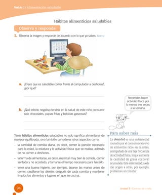 Módulo 1 / Alimentación saludable

Hábitos alimenticios saludables
Observa y responde
1.	 Observa la imagen y responde de acuerdo con lo que ya sabes. Inferir

a.	 ¿Crees que es saludable comer frente al computador a deshoras?,
¿por qué?

b.	 ¿Qué efecto negativo tendría en la salud de este niño consumir

No olvides hacer
actividad física por
lo menos tres veces
a la semana.

solo chocolates, papas fritas y bebidas gaseosas?

Tener hábitos alimenticios saludables no solo significa alimentarse de
manera equilibrada, sino también consideres otros aspectos como:
–	 la cantidad de comida diaria, es decir, comer la porción necesaria
para la edad, la estatura y la actividad física que se realiza, además
de no comer a deshoras.
–	 la forma de alimentarse, es decir, masticar muy bien la comida, comer
sentado y no acostado, y tomarse el tiempo necesario para hacerlo.
–	 tener una buena higiene, por ejemplo, lavarse las manos antes de
comer, cepillarse los dientes después de cada comida y mantener
limpios los alimentos y lugares en que se cocina.

94

Para saber más
La obesidad es una enfermedad
causada por el consumo excesivo
de alimentos ricos en calorías,
acompañado de una baja frecuencia
de actividad física, lo que aumenta
la cantidad de grasa corporal
acumulada. Esta enfermedad puede
dar origen a otras, por ejemplo,
problemas al corazón.

Unidad 3 / Ciencias de la vida

 