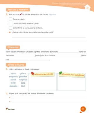 Clasificar alimentos distinguiendo sus efectos sobre la salud
y proponiendo hábitos alimenticios saludables

Practica y resuelve
2.	 Marca con un

los hábitos alimenticios saludables. Identificar

Comer acostado.
Lavarse las manos antes de comer.
Comer frente al computador a deshoras.

a.	 ¿Cuál de estos hábitos alimenticios saludables tienes tú?

Sintetiza
Tener hábitos alimenticios saludables significa: alimentarse de manera
cantidades

, preocuparse de la forma de

una

, comer en
y tener

.

Ponte a prueba
1.	 Ubica cada alimento donde corresponda.
helado

galletas

mayonesa golosinas
brócoli

pollo

manzana

Alimentos poco saluda
bles

completos

melón

Alimentos saludables

kiwi

2.	 Propón a un compañero dos hábitos alimenticios saludables.
•	
•	

95

 