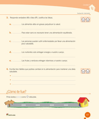 Unidad 3

Evaluación intermedia

3.	 Responde verdadero (V) o falso (F). Justifica las falsas.
a.	

Los alimentos altos en grasas perjudican tu salud.

b.	

Para estar sano es necesario tener una alimentación equilibrada.

c.	

Las personas pueden sufrir enfermedades por llevar una alimentación
                 poco saludable.

d.	

Los nutrientes solo entregan energía a nuestro cuerpo.

e.	

Las frutas y verduras entregan vitaminas a nuestro cuerpo.

4.	 Escribe tres hábitos que podrías cambiar en tu alimentación para mantener una dieta  
saludable.
•	
•	
•	

¿Cómo te fue?
Pinta tantos

como

obtuviste.

97

 