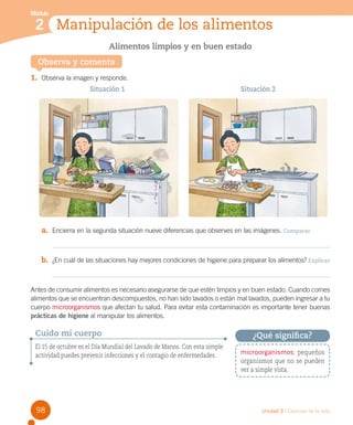 Módulo

2 Manipulación de los alimentos
Alimentos limpios y en buen estado
Observa y comenta

1.	 Observa la imagen y responde.
Situación 1

Situación 2

a.	 Encierra en la segunda situación nueve diferencias que observes en las imágenes. Comparar

b.	 ¿En cuál de las situaciones hay mejores condiciones de higiene para preparar los alimentos? Explicar

Antes de consumir alimentos es necesario asegurarse de que estén limpios y en buen estado. Cuando comes
alimentos que se encuentran descompuestos, no han sido lavados o están mal lavados, pueden ingresar a tu
cuerpo microorganismos que afectan tu salud. Para evitar esta contaminación es importante tener buenas
prácticas de higiene al manipular los alimentos.

Cuido mi cuerpo
El 15 de octubre es el Día Mundial del Lavado de Manos. Con esta simple
actividad puedes prevenir infecciones y el contagio de enfermedades.

98

¿Qué significa?
microorganismos: pequeños
organismos que no se pueden
ver a simple vista.

Unidad 3 / Ciencias de la vida

 