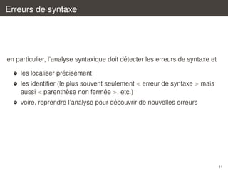 Erreurs de syntaxe

´
en particulier, l’analyse syntaxique doit detecter les erreurs de syntaxe et
´ ´
les localiser precisement
les identiﬁer (le plus souvent seulement
`
´
aussi parenthese non fermee , etc.)

erreur de syntaxe

mais

´
voire, reprendre l’analyse pour decouvrir de nouvelles erreurs

11

 