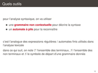 Quels outils

pour l’analyse syntaxique, on va utiliser
´
une grammaire non contextuelle pour decrire la syntaxe
`
un automate a pile pour la reconnaˆtre
ı

´
`
´
c’est l’analogue des expressions regulieres / automates ﬁnis utilises dans
l’analyse lexicale
dans ce qui suit, on note T l’ensemble des terminaux, N l’ensemble des
´
´
non terminaux et S le symbole de depart d’une grammaire donnee

12

 