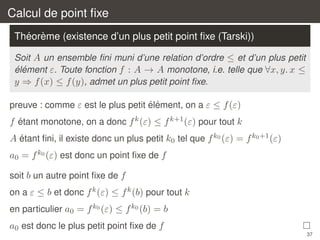 Calcul de point ﬁxe
´ `
Theoreme (existence d’un plus petit point ﬁxe (Tarski))
Soit A un ensemble ﬁni muni d’une relation d’ordre ≤ et d’un plus petit
´ ´
element ε. Toute fonction f : A → A monotone, i.e. telle que ∀x, y. x ≤
y ⇒ f (x) ≤ f (y), admet un plus petit point ﬁxe.
´ ´
preuve : comme ε est le plus petit element, on a ε ≤ f (ε)
´
f etant monotone, on a donc f k (ε) ≤ f k+1 (ε) pour tout k
´
A etant ﬁni, il existe donc un plus petit k0 tel que f k0 (ε) = f k0 +1 (ε)

a0 = f k0 (ε) est donc un point ﬁxe de f
soit b un autre point ﬁxe de f
on a ε ≤ b et donc f k (ε) ≤ f k (b) pour tout k
en particulier a0 = f k0 (ε) ≤ f k0 (b) = b

a0 est donc le plus petit point ﬁxe de f
37

 