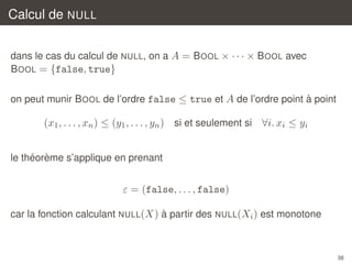 Calcul de NULL
dans le cas du calcul de NULL, on a A = B OOL × · · · × B OOL avec
B OOL = {false, true}
`
on peut munir B OOL de l’ordre false ≤ true et A de l’ordre point a point

(x1 , . . . , xn ) ≤ (y1 , . . . , yn ) si et seulement si ∀i. xi ≤ yi
´ `
le theoreme s’applique en prenant

ε = (false, . . . , false)
`
car la fonction calculant NULL(X) a partir des NULL(Xi ) est monotone

38

 