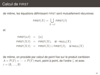 Calcul de FIRST
ˆ
´
´
´
de meme, les equations deﬁnissant FIRST sont mutuellement recursives
FIRST (X)

=

FIRST(β)
X→β

et
FIRST (aβ)

= {a}
si ¬NULL(X)

FIRST(Xβ)

=

FIRST (X),

FIRST(Xβ)

=

FIRST (X) ∪ FIRST (β),

si NULL(X)

ˆ
`
´
de meme, on procede par calcul de point ﬁxe sur le produit cartesien
`
A = P(T ) × · · · × P(T ) muni, point a point, de l’ordre ⊆ et avec

ε = (∅, . . . , ∅)
42

 