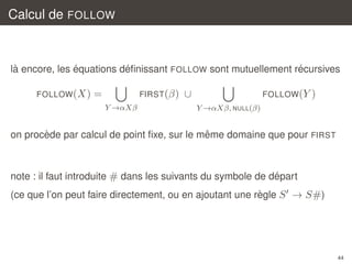 Calcul de FOLLOW

`
´
´
´
la encore, les equations deﬁnissant FOLLOW sont mutuellement recursives
FOLLOW (X)

=

FIRST (β)
Y →αXβ

∪

FOLLOW (Y )
Y →αXβ, NULL(β)

`
ˆ
on procede par calcul de point ﬁxe, sur le meme domaine que pour FIRST

´
note : il faut introduite # dans les suivants du symbole de depart
`
(ce que l’on peut faire directement, ou en ajoutant une regle S → S#)

44

 