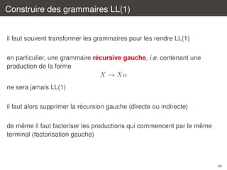 Construire des grammaires LL(1)

il faut souvent transformer les grammaires pour les rendre LL(1)
´
en particulier, une grammaire recursive gauche, i.e. contenant une
production de la forme

X → Xα
ne sera jamais LL(1)
´
il faut alors supprimer la recursion gauche (directe ou indirecte)
ˆ
ˆ
de meme il faut factoriser les productions qui commencent par le meme
terminal (factorisation gauche)

49

 