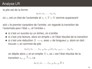 Analyse LR
la pile est de la forme

s0 x1 s1 . . . xn sn
´
ou si est un etat de l’automate et xi ∈ T ∪ N comme auparavant
`
`
´
soit a le premier caractere de l’entree ; on regarde la transition de
´
´
l’automate pour l’etat sn et l’entree a
`
´
ˆ
si c’est un succes ou un echec, on s’arrete
´
´
si c’est une lecture, alors on empile a et l’etat resultat de la transition
´
si c’est une reduction X → α, avec α de longueur p, alors on doit
trouver α en sommet de pile

s0 x1 s1 . . . xn−p sn−p |α1 sn−p+1 . . . αp sn
´
´
´
on depile alors α et on empile X s, ou s est l’etat resultat de la
`
X

transition sn−p → s, i.e.

s0 x1 s1 . . . xn−p sn−p X s
56

 