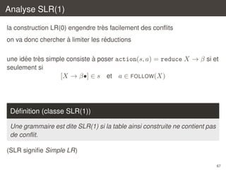 Analyse SLR(1)
`
la construction LR(0) engendre tres facilement des conﬂits
`
´
on va donc chercher a limiter les reductions
´
`
`
une idee tres simple consiste a poser action(s, a) = reduce X → β si et
seulement si
[X → β•] ∈ s et a ∈ FOLLOW(X)

´
Deﬁnition (classe SLR(1))
Une grammaire est dite SLR(1) si la table ainsi construite ne contient pas
de conﬂit.
(SLR signiﬁe Simple LR)
67

 
