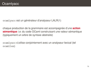 Ocamlyacc

´ ´
ocamlyacc est un generateur d’analyseur LALR(1)
´
chaque production de la grammaire est accompagnee d’une action
´
´
semantique i.e. du code OCaml construisant une valeur semantique
(typiquement un arbre de syntaxe abstraite)

ocamlyacc s’utilise conjointement avec un analyseur lexical (tel
ocamllex)

76

 