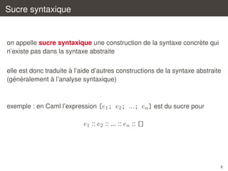 Sucre syntaxique

`
on appelle sucre syntaxique une construction de la syntaxe concrete qui
n’existe pas dans la syntaxe abstraite
`
elle est donc traduite a l’aide d’autres constructions de la syntaxe abstraite
´ ´
`
(generalement a l’analyse syntaxique)

exemple : en Caml l’expression [e1 ; e2 ; ...; en ] est du sucre pour

e1 :: e2 :: ... :: en :: []

8

 
