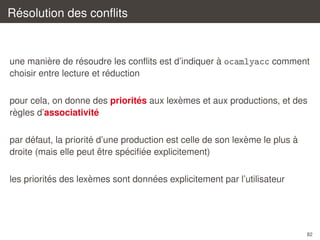 ´
Resolution des conﬂits

`
´
`
une maniere de resoudre les conﬂits est d’indiquer a ocamlyacc comment
´
choisir entre lecture et reduction
`
´
pour cela, on donne des priorites aux lexemes et aux productions, et des
`
´
regles d’associativite
´
´
`
`
par defaut, la priorite d’une production est celle de son lexeme le plus a
ˆ
´ ´
droite (mais elle peut etre speciﬁee explicitement)
´
`
´
les priorites des lexemes sont donnees explicitement par l’utilisateur

82

 
