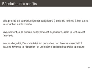 ´
Resolution des conﬂits

´
´
`
`
`
si la priorite de la production est superieure a celle du lexeme a lire, alors
´
´
la reduction est favorisee
´
`
´
inversement, si la priorite du lexeme est superieure, alors la lecture est
´
favorisee
´
´
´
´
`
`
en cas d’egalite, l’associativite est consultee : un lexeme associatif a
´
`
`
gauche favorise la reduction, et un lexeme associatif a droite la lecture

83

 