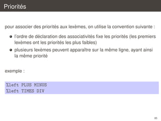 ´
Priorites
´
`
pour associer des priorites aux lexemes, on utilise la convention suivante :
´
´
´
l’ordre de declaration des associativites ﬁxe les priorites (les premiers
`
´
lexemes ont les priorites les plus faibles)
`
ˆ
plusieurs lexemes peuvent apparaˆtre sur la meme ligne, ayant ainsi
ı
ˆ
´
la meme priorite
exemple :

%left PLUS MINUS
%left TIMES DIV

85

 