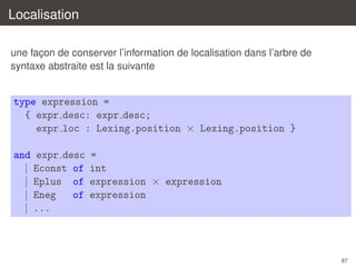 Localisation
une facon de conserver l’information de localisation dans l’arbre de
¸
syntaxe abstraite est la suivante

type expression =
{ expr desc: expr desc;
expr loc : Lexing.position × Lexing.position }
and expr desc
| Econst of
| Eplus of
| Eneg
of
| ...

=
int
expression × expression
expression

87

 