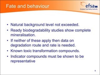 Fate and behaviour


• Natural background level not exceeded.
• Ready biodegradability studies show complete
  mineralisation.
• If neither of these apply then data on
  degradation route and rate is needed.
• Known toxic transformation compounds.
• Indicator compounds must be shown to be
  representative

                                                 5
 