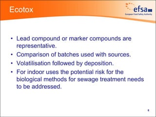 Ecotox


• Lead compound or marker compounds are
  representative.
• Comparison of batches used with sources.
• Volatilisation followed by deposition.
• For indoor uses the potential risk for the
  biological methods for sewage treatment needs
  to be addressed.


                                                  6
 