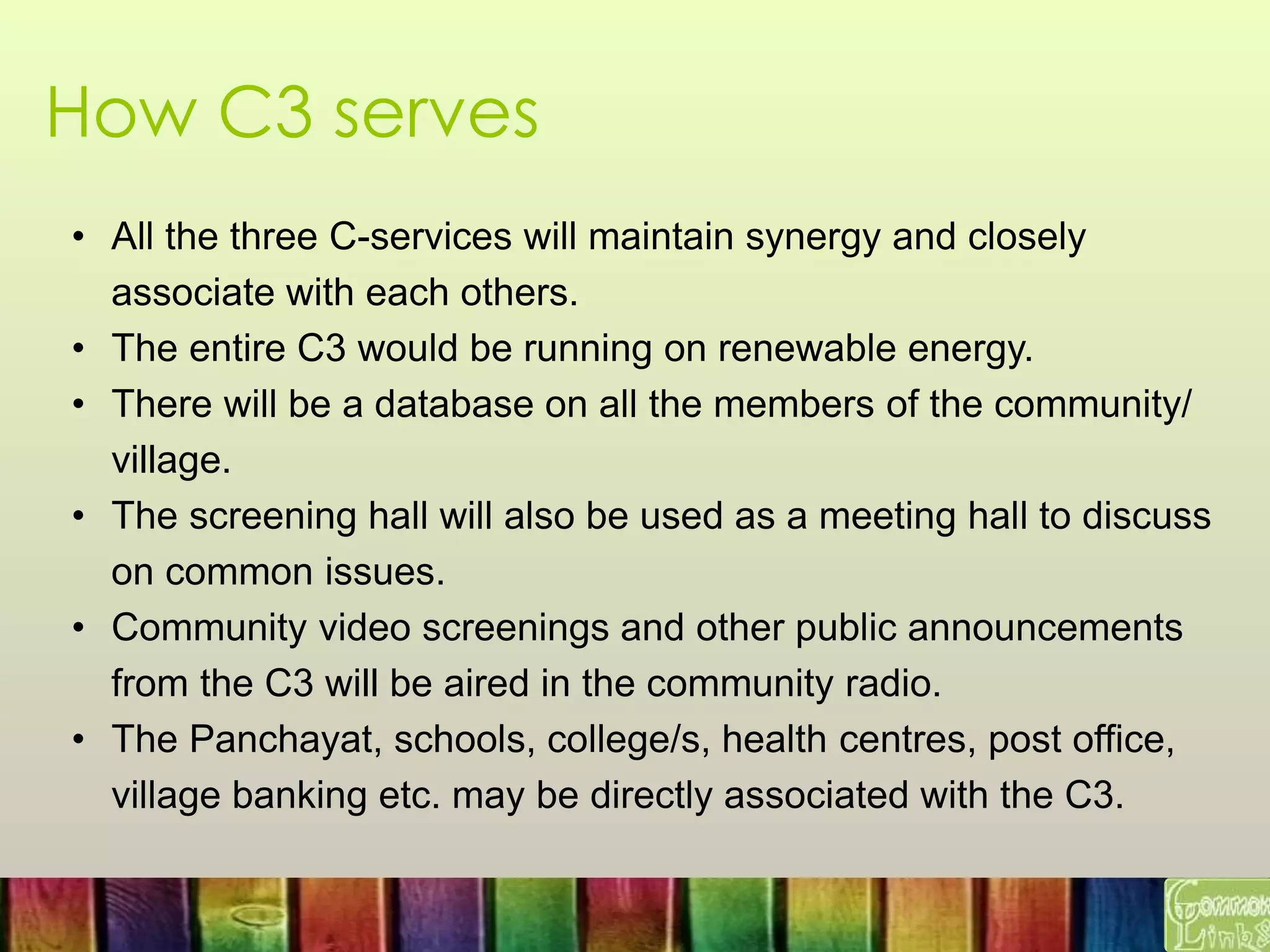 How C3 serves
• All the three C-services will maintain synergy and closely
associate with each others.
• The entire C3 would be running on renewable energy.
• There will be a database on all the members of the community/
village.
• The screening hall will also be used as a meeting hall to discuss
on common issues.
• Community video screenings and other public announcements
from the C3 will be aired in the community radio.
• The Panchayat, schools, college/s, health centres, post office,
village banking etc. may be directly associated with the C3.
 