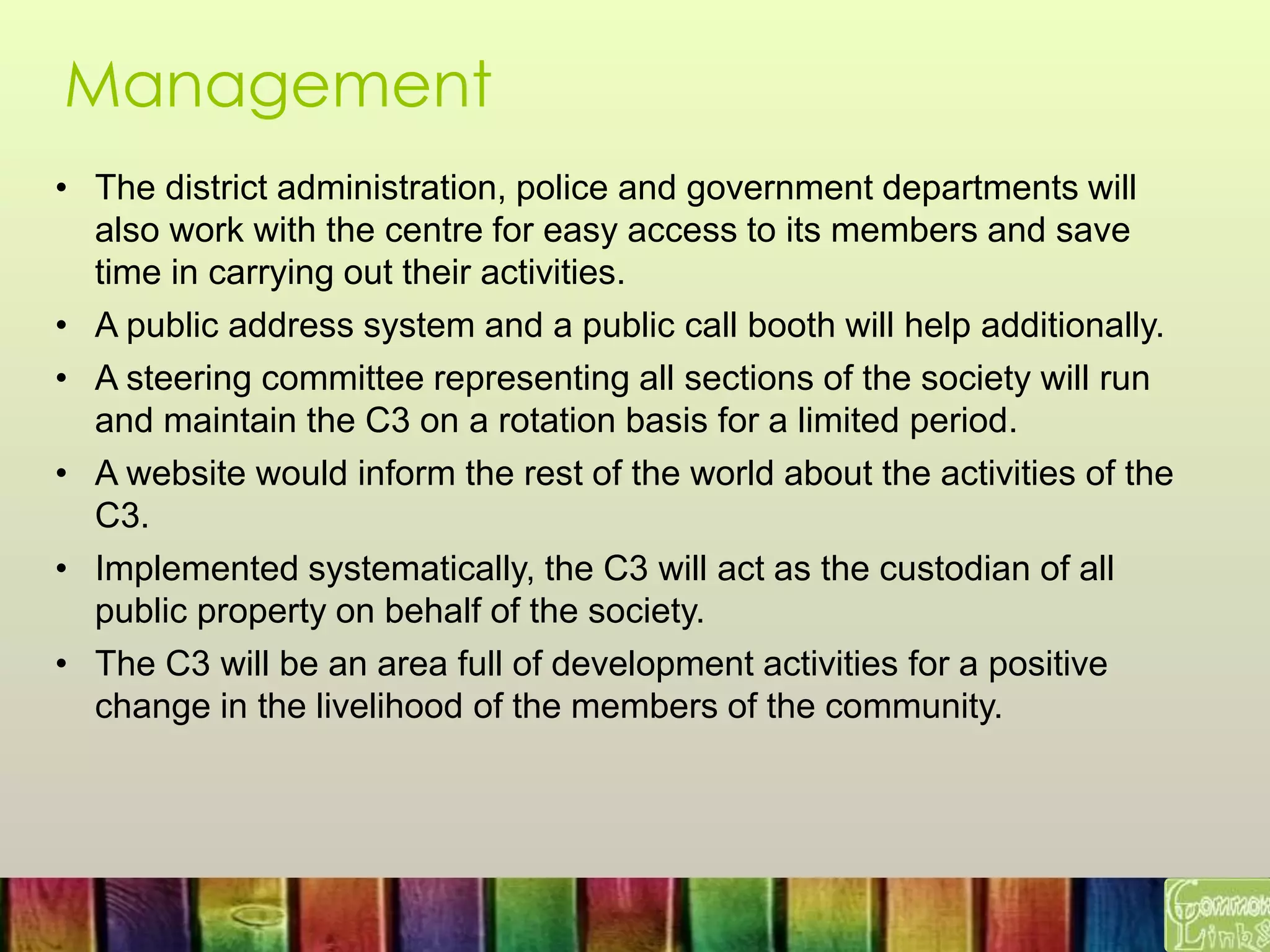 Management
• The district administration, police and government departments will
also work with the centre for easy access to its members and save
time in carrying out their activities.
• A public address system and a public call booth will help additionally.
• A steering committee representing all sections of the society will run
and maintain the C3 on a rotation basis for a limited period.
• A website would inform the rest of the world about the activities of the
C3.
• Implemented systematically, the C3 will act as the custodian of all
public property on behalf of the society.
• The C3 will be an area full of development activities for a positive
change in the livelihood of the members of the community.
 